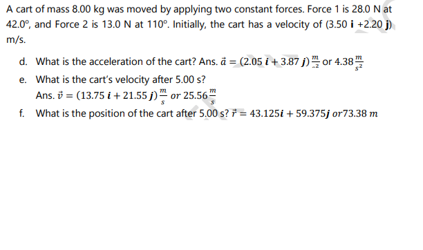 A cart of mass 8.00 kg was moved by applying two constant forces. Force 1 is 28.0 N at
42.0°, and Force 2 is 13.0 N at 110°. Initially, the cart has a velocity of (3.50 i +2.20 j)
m/s.
d. What is the acceleration of the cart? Ans. ä = (2.05 i + 3.87 j) or 4.38
e. What is the cart's velocity after 5.00 s?
Ans. i = (13.75 i + 21.55 j)" or 25.56"
f. What is the position of the cart after 5.00 s? † = 43.125i + 59.375j or73.38 m
