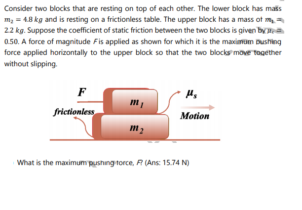 Consider two blocks that are resting on top of each other. The lower block has mass
m2 = 4.8 kg and is resting on a frictionless table. The upper block has a mass of m =
2.2 kg. Suppose the coefficient of static friction between the two blocks is given by l=
0.50. A force of magnitude Fis applied as shown for which it is the maximum Dushing
force applied horizontally to the upper block so that the two blocks move togēther
without slipping.
F
frictionless
Motion
m 2
What is the maximum pushing torce, F? (Ans: 15.74 N)
