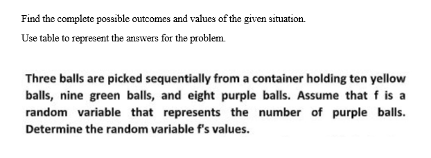 Find the complete possible outcomes and values of the given situation.
Use table to represent the answers for the problem.
Three balls are picked sequentially from a container holding ten yellow
balls, nine green balls, and eight purple balls. Assume that f is a
random variable that represents the number of purple balls.
Determine the random variable f's values.