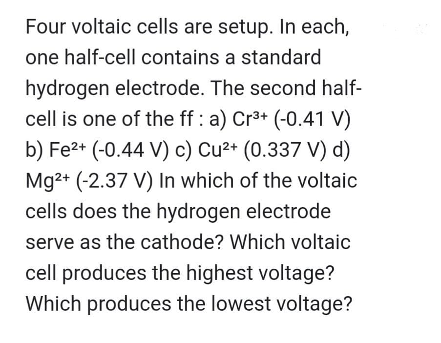 Four voltaic cells are setup. In each,
one half-cell contains a standard
hydrogen electrode. The second half-
cell is one of the ff : a) Cr³+ (-0.41 V)
b) Fe²+ (-0.44 V) c) Cu²+ (0.337 V) d)
Mg²+ (-2.37 V) In which of the voltaic
cells does the hydrogen electrode
serve as the cathode? Which voltaic
cell produces the highest voltage?
Which produces the lowest voltage?