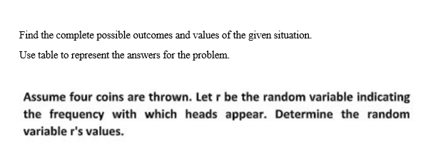 Find the complete possible outcomes and values of the given situation.
Use table to represent the answers for the problem.
Assume four coins are thrown. Let r be the random variable indicating
the frequency with which heads appear. Determine the random
variable r's values.