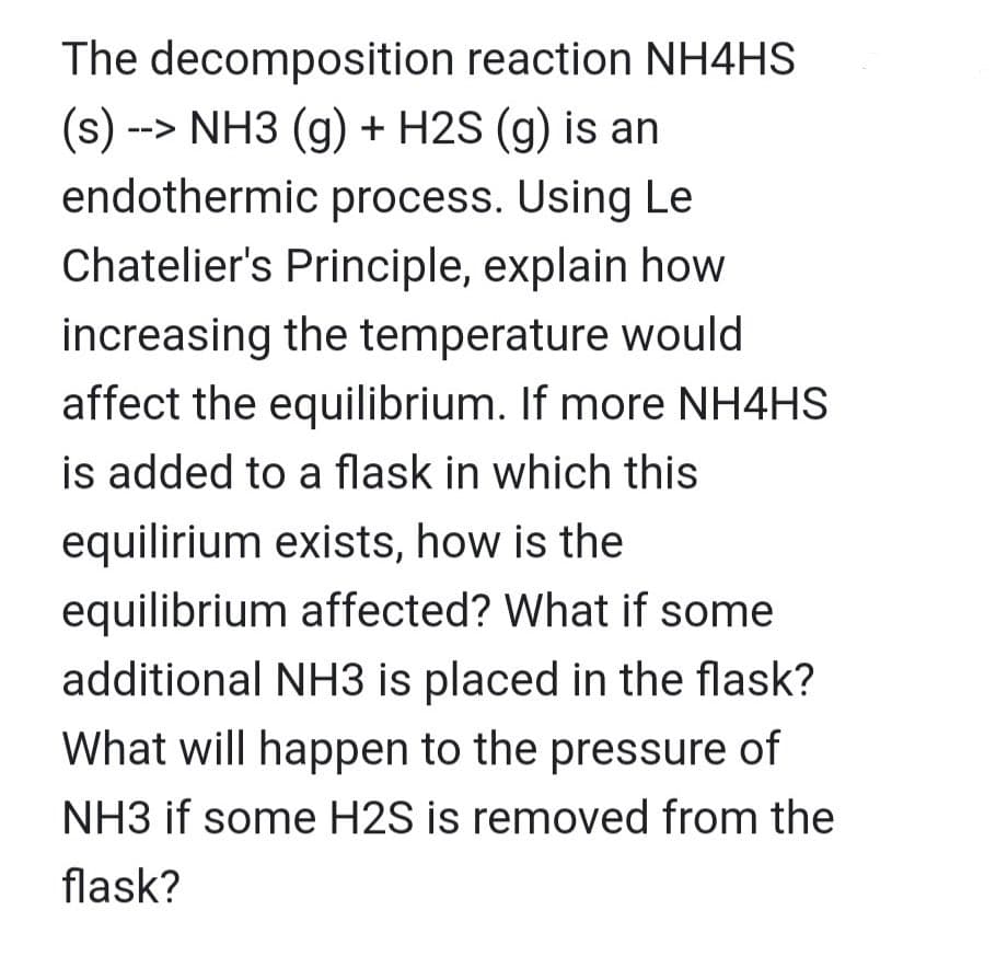 The
decomposition reaction NH4HS
(s) --> NH3 (g) + H2S (g) is an
endothermic process. Using Le
Chatelier's Principle, explain how
increasing the temperature would
affect the equilibrium. If more NH4HS
is added to a flask in which this
equilirium exists, how is the
equilibrium affected? What if some
additional NH3 is placed in the flask?
What will happen to the pressure of
NH3 if some H2S is removed from the
flask?
