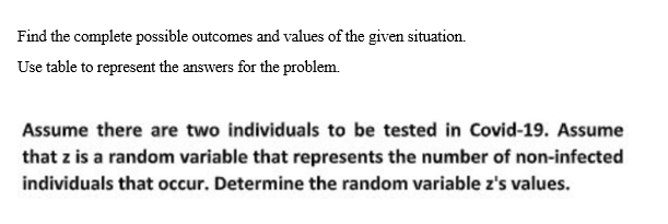 Find the complete possible outcomes and values of the given situation.
Use table to represent the answers for the problem.
Assume there are two individuals to be tested in Covid-19. Assume
that z is a random variable that represents the number of non-infected
individuals that occur. Determine the random variable z's values.