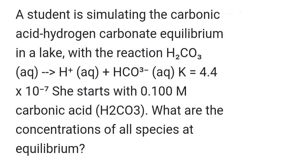 A student is simulating the carbonic
acid-hydrogen carbonate equilibrium
in a lake, with the reaction H₂CO3
(aq) --> H+ (aq) + HCO³- (aq) K = 4.4
x 10-7 She starts with 0.100 M
carbonic acid (H2CO3). What are the
concentrations of all species at
equilibrium?