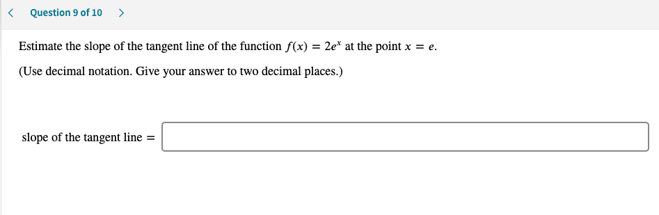 < Question 9 of 10 >
Estimate the slope of the tangent line of the function f(x) = 2e* at the point x = e.
(Use decimal notation. Give your answer to two decimal places.)
slope of the tangent line =
