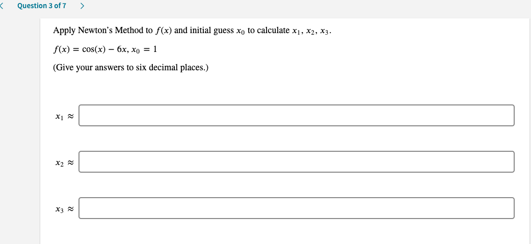 Question 3 of 7
>
Apply Newton's Method to f(x) and initial guess xo to calculate x1, x2, x3.
f(x) — cos(x) — бх, хо —D 1
(Give your answers to six decimal places.)
