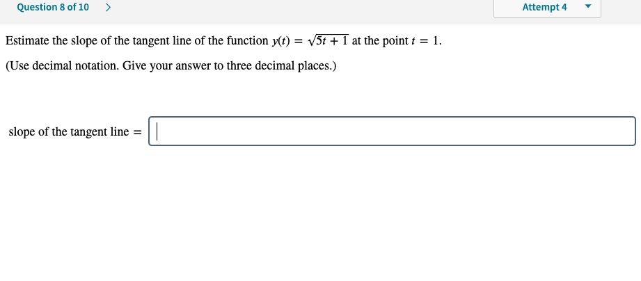 Question 8 of 10 >
Attempt 4
Estimate the slope of the tangent line of the function y(t) = v5t + 1 at the point t = 1.
(Use decimal notation. Give your answer to three decimal places.)
slope of the tangent line = ||
