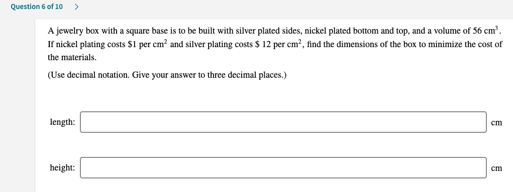 Question 6 of 10
>
A jewelry box with a square base is to be built with silver plated sides, nickel plated bottom and top, and a volume of 56 cm³.
If nickel plating costs $1 per cm² and silver plating costs $ 12 per cm?, find the dimensions of the box to minimize the cost of
the materials.
(Use decimal notation. Give your answer to three decimal places.)
length:
cm
height:
cm
