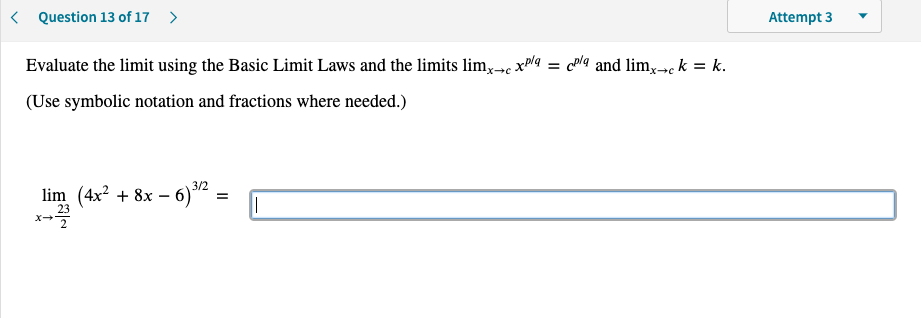 < Question 13 of 17 >
Attempt 3
Evaluate the limit using the Basic Limit Laws and the limits lim,→ xa = cla and limx»c k = k.
(Use symbolic notation and fractions where needed.)
3/2
lim (4x? + 8x – 6)² =
23
