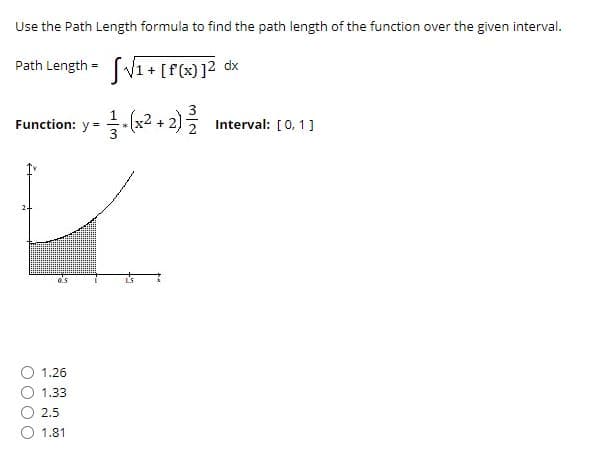 Use the Path Length formula to find the path length of the function over the given interval.
Path Length = (V1+[f(x)]? dx
3
Function: y = -(x² + 2)
Interval: [0,1]
1.26
1.33
2.5
1.81
