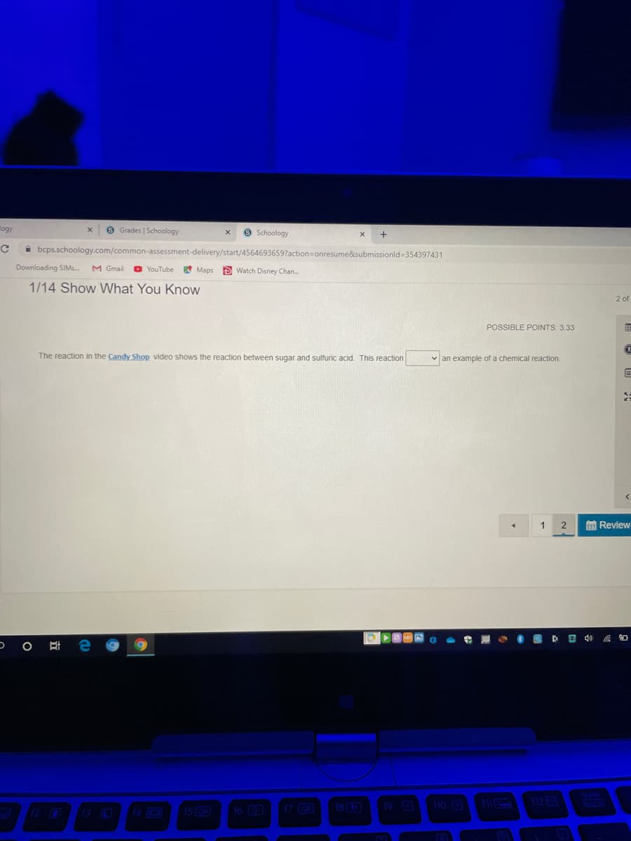 logy
9 Grades | Schoology
9 Schoology
i bcps.schoology.com/common-assessment-delivery/start/4564693659?action=onresume&submissionld=354397431
Downloading SIM..
M Gmail
D YouTube
pt Maps
S Watch Disney Chan..
1/14 Show What You KnoW
2 of
POSSIBLE POINTS: 3.33
The reaction in the Candy Shop video shows the reaction between sugar and sulfuric acid. This reaction
v an example of a chemical reaction.
1
前Review
O
19 0
10
1123
12 O13O
15
fo 30
17 C0
(e
