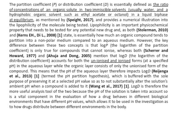 The partition coefficient (P) or distribution coefficient (D) is essentially defined as the ratio
of concentrations of an organic solute in two immiscible solvents (usually water, and a
hydrophobic organic solvent such as ethyl acetate or octanol) in a liquid biphase
at equilibrium, as mentioned by (Speight, 2017), and provides a numerical illustration into
the lipophilicity of the molecule being tested. Lipophilicity is an important physicochemical
property that needs to be tested for any potential new drug and, as both (Stolerman, 2010)
and (Kerns EH., Di L., 2008) [1] state, is essentially how much an organic compound tends to
partition into a non-polar medium compared to an aqueous medium. However, the key
difference between these two concepts is that logP (the logarithm of the partition
coefficient) is only true for compounds that cannot ionise, whereas both (Scherrer and
Howard, 1977) and (Ahuja and Dong, 2005) mention that logD (the logarithm of the
distribution coefficient) accounts for both the un-ionised and ionised forms (at a specified
pH) in the aqueous layer while the organic layer consists of only the unionised form of the
compound. This means that the pH of the aqueous layer therefore impacts LogD (Reijenga
et al., 2013) [1] (termed the pH partition hypothesis), which is buffered with the sole
purpose of preserving it at a selected pH value so as to not substantially alter the solution's
ambient pH when a compound is added to it (Wang et al., 2017) [1]. LogD is therefore the
more useful analysis tool of the two because the pH of the solution is taken into account so
is a vital component in the evaluation of how a drug behaves in different biological
environments that have different pH values, which allows it to be used in the investigation as
to how drugs distribute between different environments in the body.
