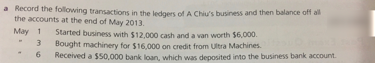 Record the following transactions in the ledgers of A Chiu's business and then balance off all
the accounts at the end of May 2013.
a
May
1
Started business with $12,000 cash and a van worth $6,000.
%3D
3.
Bought machinery for $16,000 on credit from Ultra Machines.
6.
%3D
Received a $50,000 bank loan, which was deposited into the business bank account.
