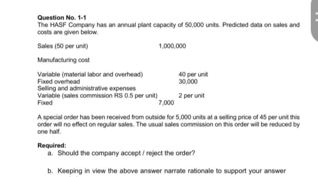 Question No. 1-1
The HASF Company has an annual plant capacity of 50,000 units. Predicted data on sales and
costs are given below.
Sales (50 per unit)
1,000,000
Manufacturing cost
Variable (material labor and overhead)
Fixed overhead
Selling and administrative expenses
Variable (sales commission RS 0.5 per unit)
Fixed
40 per unit
30,000
2 per unit
7,000
A special order has been received from outside for 5,000 units at a selling price of 45 per unit this
order will no effect on regular sales. The usual sales commission on this order will be reduced by
one half.
Required:
a. Should the company accept / reject the order?
b. Keeping in view the above answer narrate rationale to support your answer
