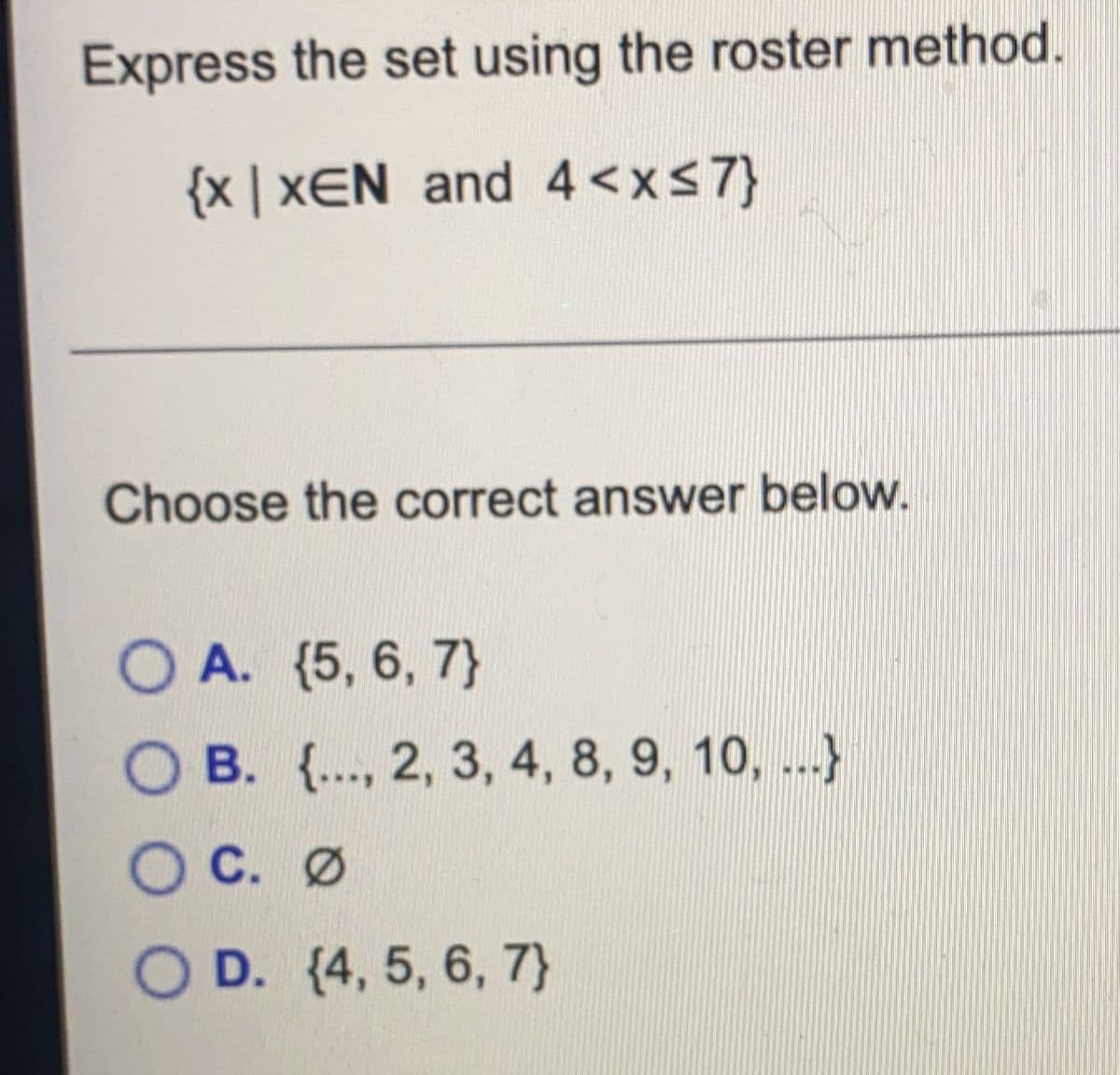 Express the set using the roster method.
{x | xEN and 4 <xs7}
Choose the correct answer below.
O A. (5, 6, 7}
O B. {.., 2, 3, 4, 8, 9, 10, ...}
O C. Ø
O D. (4, 5, 6, 7}
