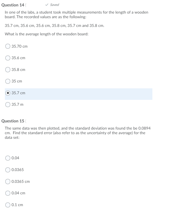 Question 14 (
Saved
In one of the labs, a student took multiple measurements for the length of a wooden
board. The recorded values are as the following:
35.7 cm, 35.6 cm, 35.6 cm, 35.8 cm, 35.7 cm and 35.8 cm.
What is the average length of the wooden board:
35.70 cm
O 35.6 cm
35.8 cm
35 cm
35.7 cm
35.7 m
Question 15 (
The same data was then plotted, and the standard deviation was found the be 0.0894
cm. Find the standard error (also refer to as the uncertainty of the average) for the
data set:
O 0.04
0.0365
O 0.0365 cm
0.04 cm
O 0.1 cm
