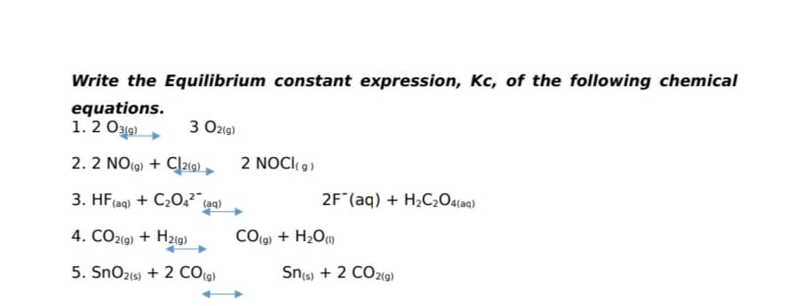 Write the Equilibrium constant expression, Kc, of the following chemical
equations.
1. 2 O319)
3 O2(g)
2. 2 NO(9) + Cļ219) ,
2 NOCI9)
3. HF(aq) + C2O,² (aq)
2F (aq) + H2C2O4(aq)
4. CO2(9) + H2(9)
CO(g) + H2O)
5. SnO2(s) + 2 CO(9)
Sns) + 2 CO2G)
