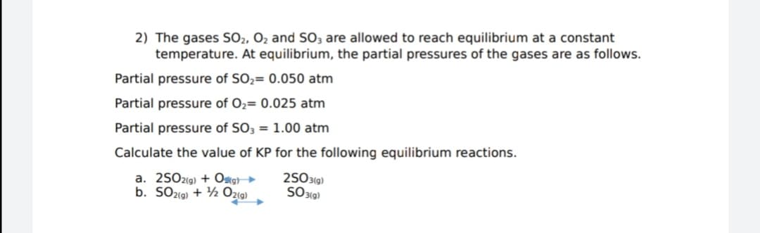 2) The gases SO2, O2 and SO3 are allowed to reach equilibrium at a constant
temperature. At equilibrium, the partial pressures of the gases are as follows.
Partial pressure of SO2= 0.050 atm
Partial pressure of O2= 0.025 atm
Partial pressure of SO3 = 1.00 atm
Calculate the value of KP for the following equilibrium reactions.
a. 2SO2(9) + Ostg}►
b. SO2(9) + ½ Ozi9)
25031g)
SO319)
