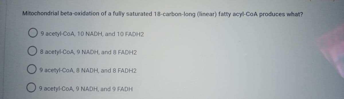 Mitochondrial beta-oxidation of a fully saturated 18-carbon-long (linear) fatty acyl-CoA produces what?
O 9 acetyl-CoA, 10 NADH, and 10 FADH2
O 8 acetyl-CoA, 9 NADH, and 8 FADH2
O
9 acetyl-CoA, 8 NADH, and 8 FADH2
9 acetyl-CoA, 9 NADH, and 9 FADH