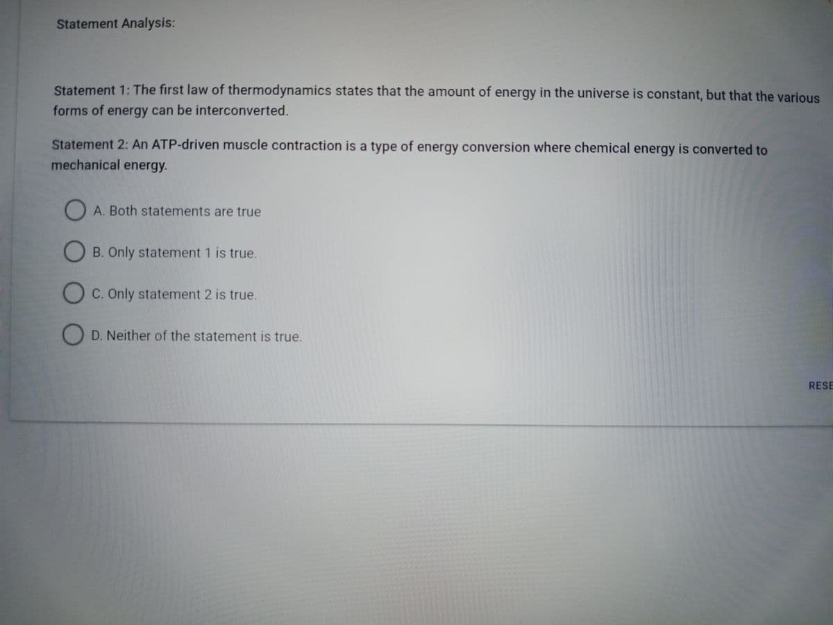 Statement Analysis:
Statement 1: The first law of thermodynamics states that the amount of energy in the universe is constant, but that the various
forms of energy can be interconverted.
Statement 2: An ATP-driven muscle contraction is a type of energy conversion where chemical energy is converted to
mechanical energy.
A. Both statements are true
B. Only statement 1 is true.
C. Only statement 2 is true.
D. Neither of the statement is true.
RESE
0 0 0