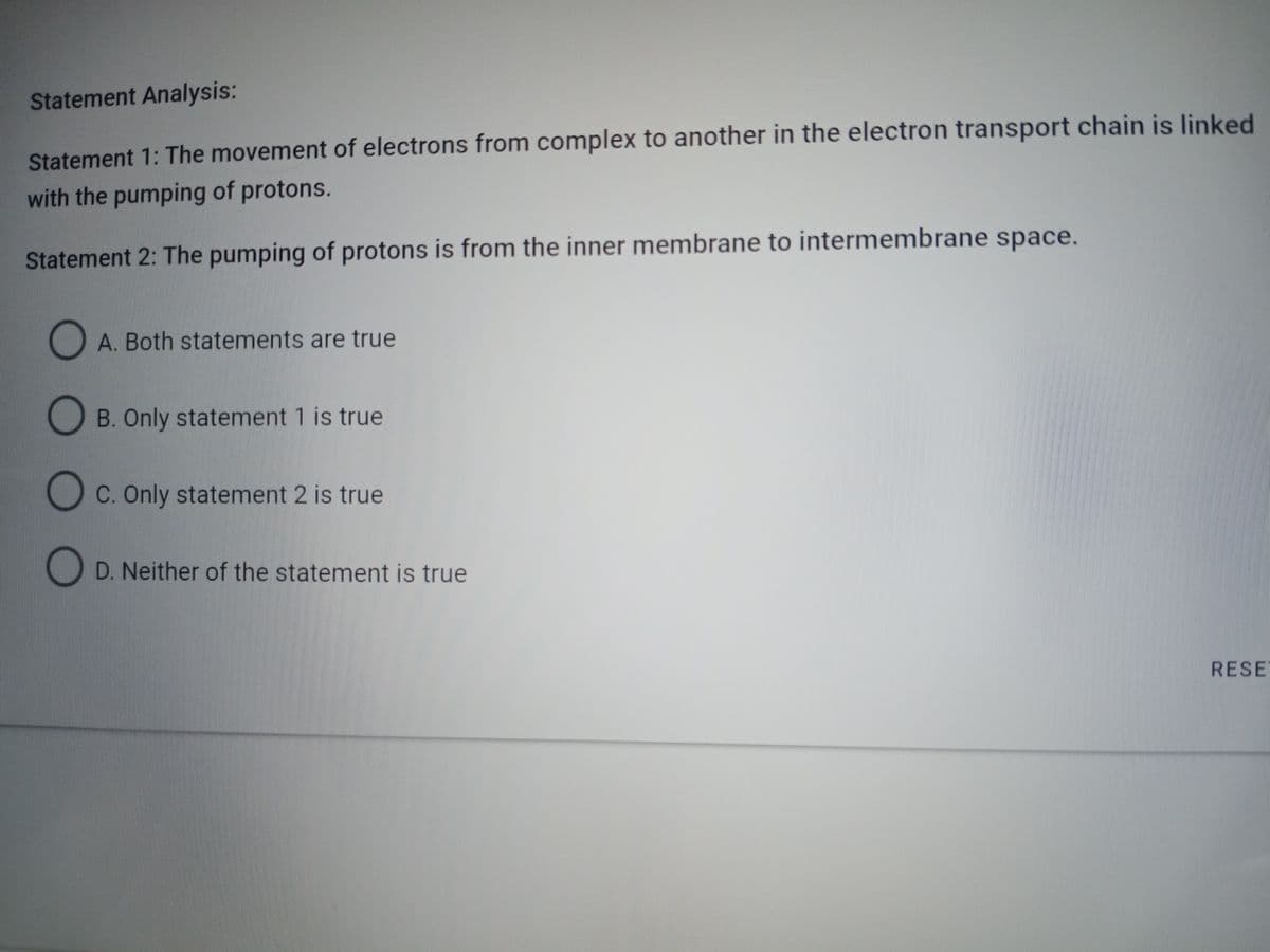 Statement Analysis:
Statement 1: The movement of electrons from complex to another in the electron transport chain is linked
with the pumping of protons.
Statement 2: The pumping of protons is from the inner membrane to intermembrane space.
O
A. Both statements are true
B. Only statement 1 is true
O
C. Only statement 2 is true
OD. Neither of the statement is true
RESE