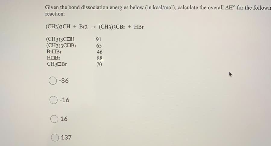 Given the bond dissociation energies below (in kcal/mol), calculate the overall AH° for the followin
reaction:
(CH3)3CH + Br2
- (CH3)3CBr + HBr
(СН)3СОН
(СН3)3СОBr
BrOBr
91
65
46
HOBR
CH3OB.
88
70
-86
-16
16
137
