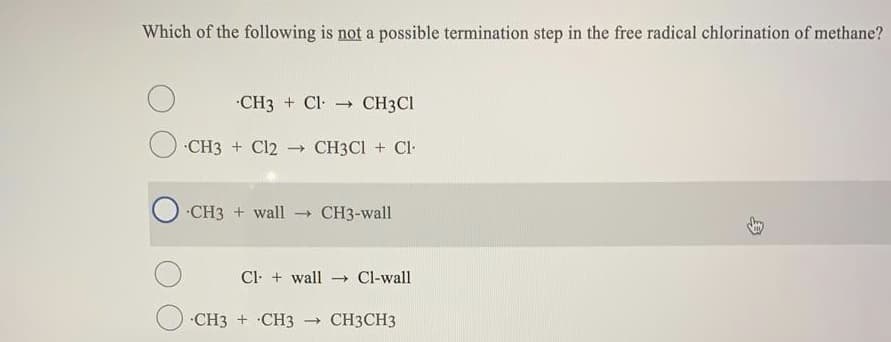 Which of the following is not a possible termination step in the free radical chlorination of methane?
CH3 + Cl CH3CI
CH3 + Cl2 → CH3CI + Cl-
CH3 + wall - CH3-wall
Cl- + wall
- Cl-wall
CH3 + ·CH3
CH3CH3
