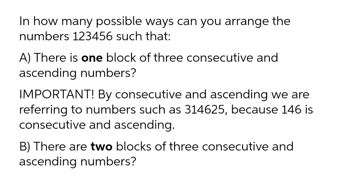 In how many possible ways can you arrange the
numbers 123456 such that:
A) There is one block of three consecutive and
ascending numbers?
IMPORTANT! By consecutive and ascending we are
referring to numbers such as 314625, because 146 is
consecutive and ascending.
B) There are two blocks of three consecutive and
ascending numbers?
