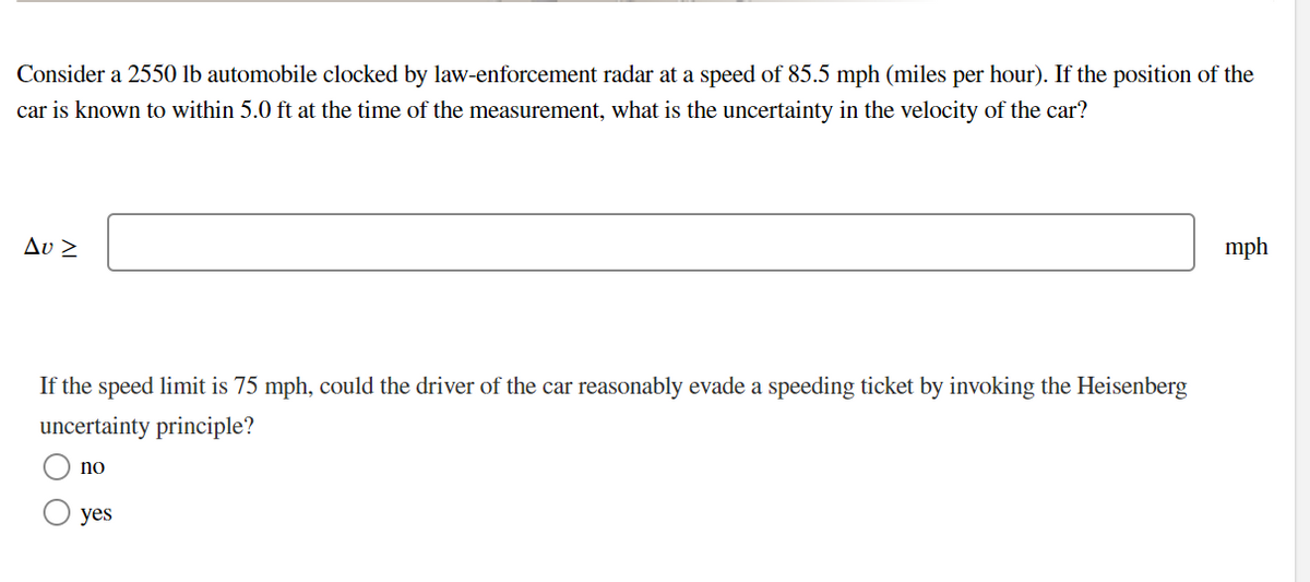 Consider a 2550 lb automobile clocked by law-enforcement radar at a speed of 85.5 mph (miles per hour). If the position of the
car is known to within 5.0 ft at the time of the measurement, what is the uncertainty in the velocity of the car?
Δυ 2
mph
If the speed limit is 75 mph, could the driver of the car reasonably evade a speeding ticket by invoking the Heisenberg
uncertainty principle?
no
yes
