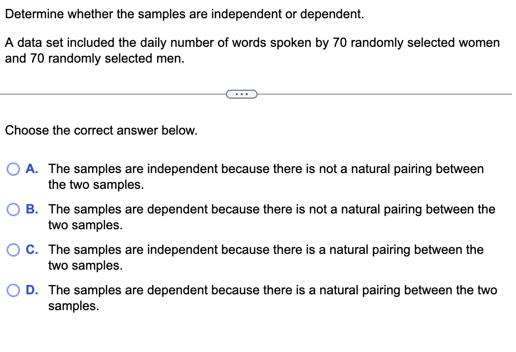 Determine whether the samples are independent or dependent.
A data set included the daily number of words spoken by 70 randomly selected women
and 70 randomly selected men.
...
Choose the correct answer below.
A. The samples are independent because there is not a natural pairing between
the two samples.
B. The samples are dependent because there is not a natural pairing between the
two samples.
O C. The samples are independent because there is a natural pairing between the
two samples.
D. The samples are dependent because there is a natural pairing between the two
samples.
