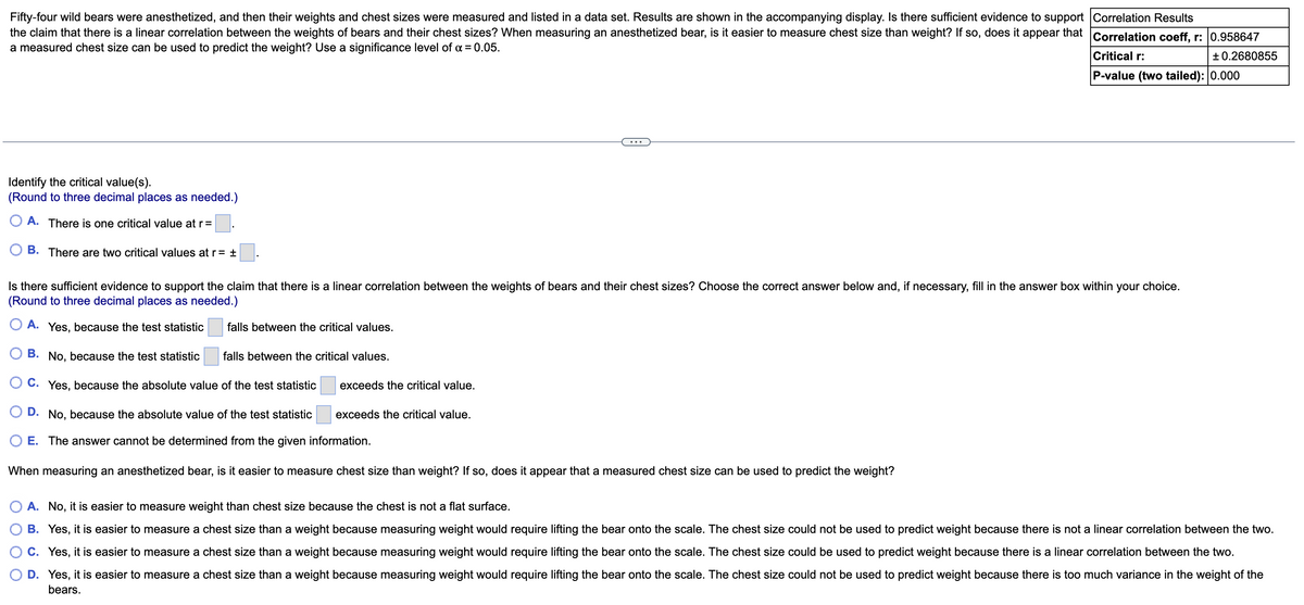 Fifty-four wild bears were anesthetized, and then their weights and chest sizes were measured and listed in a data set. Results are shown in the accompanying display. Is there sufficient evidence to support Correlation Results
the claim that there is a linear correlation between the weights of bears and their chest sizes? When measuring an anesthetized bear, is it easier to measure chest size than weight? If so, does it appear that Correlation coeff, r: l0.958647
a measured chest size can be used to predict the weight? Use a significance level of = 0.05.
Critical r:
+0.2680855
P-value (two tailed): 0.000
Identify the critical value(s).
(Round to three decimal places as needed.)
O A. There is one critical value at r=
B. There are two critical values at r = ±
Is there sufficient evidence to support the claim that there is a linear correlation between the weights of bears and their chest sizes? Choose the correct answer below and, if necessary, fill in the answer box within your choice.
(Round to three decimal places as needed.)
O A.
Yes, because the test statistic
falls between the critical values.
В.
No, because the test statistic
falls between the critical values.
O C. Yes, because the absolute value of the test statistic
exceeds the critical value.
D. No, because the absolute value of the test statistic
exceeds the critical value.
E. The answer cannot be determined from the given information.
When measuring an anesthetized bear, is it easier to measure chest size than weight? If so, does it appear that a measured chest size can be used to predict the weight?
A. No, it is easier to measure weight than chest size because the chest is not a flat surface.
B. Yes, it is easier to measure a chest size than a weight because measuring weight would require lifting the bear onto the scale. The chest size could not be used to predict weight because there is not a linear correlation between the two.
C. Yes, it is easier to measure a chest size than a weight because measuring weight would require lifting the bear onto the scale. The chest size could be used to predict weight because there is a linear correlation between the two.
D. Yes, it is easier to measure a chest size than a weight because measuring weight would require lifting the bear onto the scale. The chest size could not be used to predict weight because there is too much variance in the weight of the
bears.
