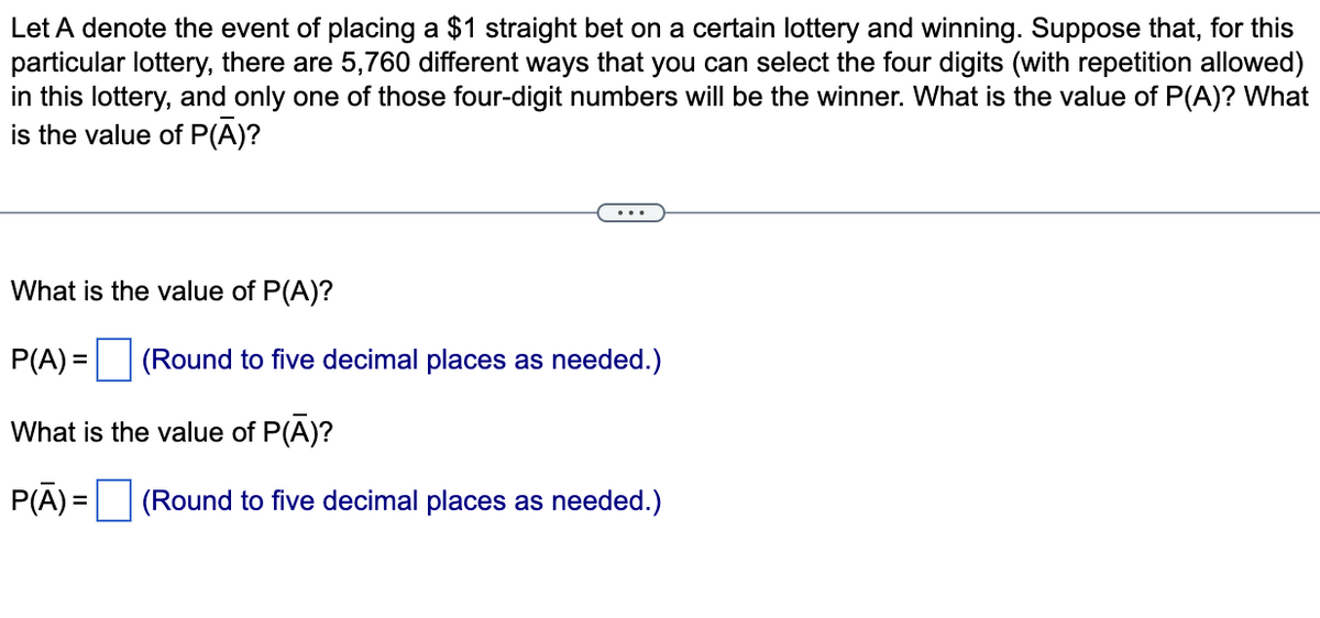 Let A denote the event of placing a $1 straight bet on a certain lottery and winning. Suppose that, for this
particular lottery, there are 5,760 different ways that you can select the four digits (with repetition allowed)
in this lottery, and only one of those four-digit numbers will be the winner. What is the value of P(A)? What
is the value of P(A)?
What is the value of P(A)?
P(A) =
(Round to five decimal places as needed.)
%3D
What is the value of P(A)?
P(Ā) =
(Round to five decimal places as needed.)
