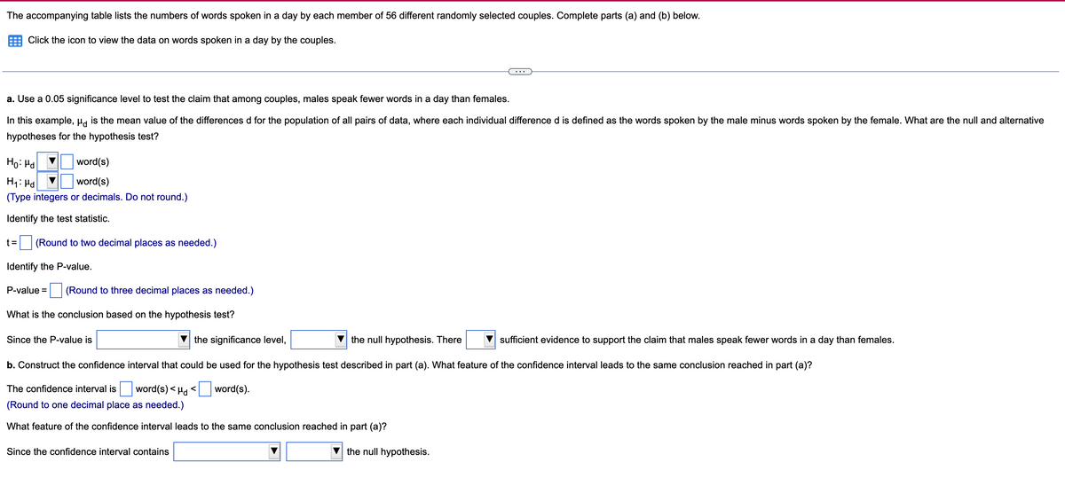 The accompanying table lists the numbers of words spoken in a day by each member of 56 different randomly selected couples. Complete parts (a) and (b) below.
Click the icon to view the data on words spoken in a day by the couples.
a. Use a 0.05 significance level to test the claim that among couples, males speak fewer words in a day than females.
In this example, µa is the mean value of the differences d for the population of all pairs of data, where each individual difference d is defined as the words spoken by the male minus words spoken by the female. What are the null and alternative
hypotheses for the hypothesis test?
Ho: Hd
word(s)
H1: Hd
word(s)
(Type integers or decimals. Do not round.)
Identify the test statistic.
t =
(Round to two decimal places as needed.)
Identify the P-value.
P-value =
(Round to three decimal places as needed.)
What is the conclusion based on the hypothesis test?
Since the P-value is
the significance level,
the null hypothesis. There
sufficient evidence to support the claim that males speak fewer words in a day than females.
b. Construct the confidence interval that could be used for the hypothesis test described in part (a). What feature of the confidence interval leads to the same conclusion reached in part (a)?
The confidence interval is
word(s) < Hd
word(s).
(Round to one decimal place as needed.)
What feature of the confidence interval leads to the same conclusion reached in part (a)?
Since the confidence interval contains
the null hypothesis.
