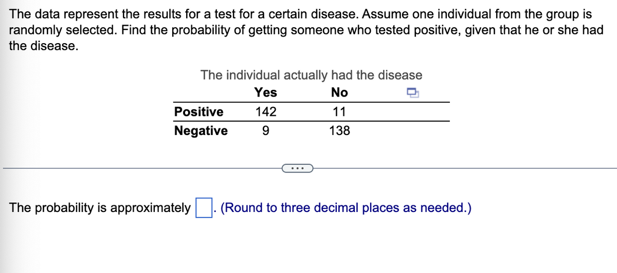 The data represent the results for a test for a certain disease. Assume one individual from the group is
randomly selected. Find the probability of getting someone who tested positive, given that he or she had
the disease.
The individual actually had the disease
Yes
No
Positive
142
11
Negative
9.
138
The probability is approximately
(Round to three decimal places as needed.)
