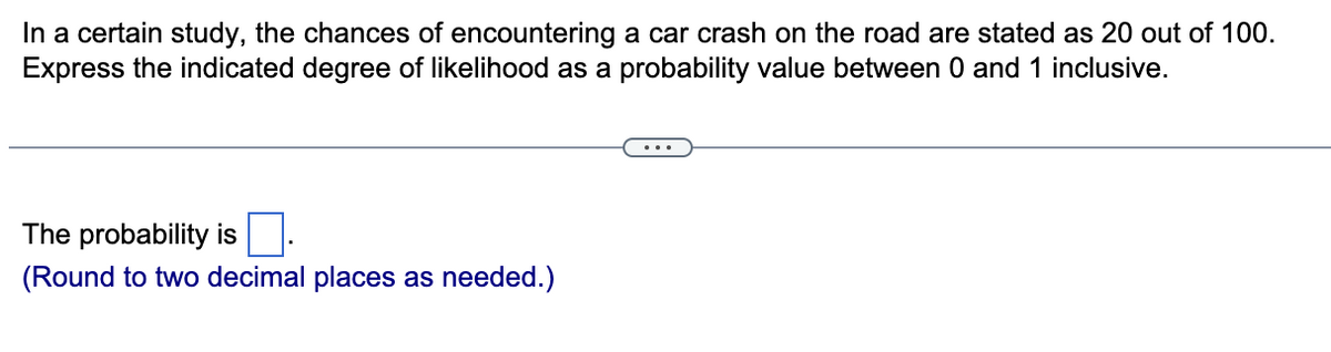 In a certain study, the chances of encountering a car crash on the road are stated as 20 out of 100.
Express the indicated degree of likelihood as a probability value between 0 and 1 inclusive.
The probability is
(Round to two decimal places as needed.)
