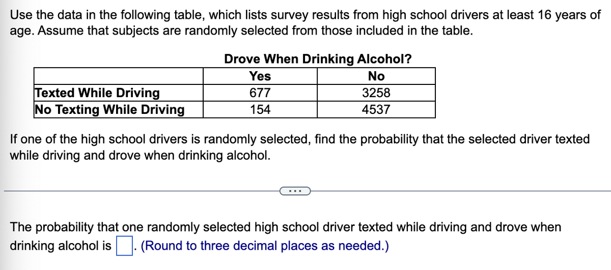 Use the data in the following table, which lists survey results from high school drivers at least 16
age. Assume that subjects are randomly selected from those included in the table.
years of
Drove When Drinking Alcohol?
Yes
No
Texted While Driving
677
3258
No Texting While Driving
154
4537
If one of the high school drivers is randomly selected, find the probability that the selected driver texted
while driving and drove when drinking alcohol.
The probability that one randomly selected high school driver texted while driving and drove when
drinking alcohol is . (Round to three decimal places as needed.)
