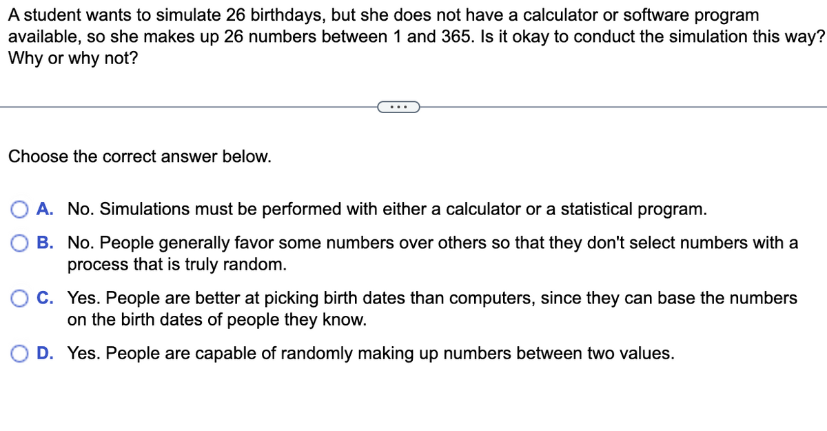 A student wants to simulate 26 birthdays, but she does not have a calculator or software program
available, so she makes up 26 numbers between 1 and 365. Is it okay to conduct the simulation this way?
Why or why not?
Choose the correct answer below.
O A. No. Simulations must be performed with either a calculator or a statistical program.
B. No. People generally favor some numbers over others so that they don't select numbers with a
process that is truly random.
O C. Yes. People are better at picking birth dates than computers, since they can base the numbers
on the birth dates of people they know.
D. Yes. People are capable of randomly making up numbers between two values.
