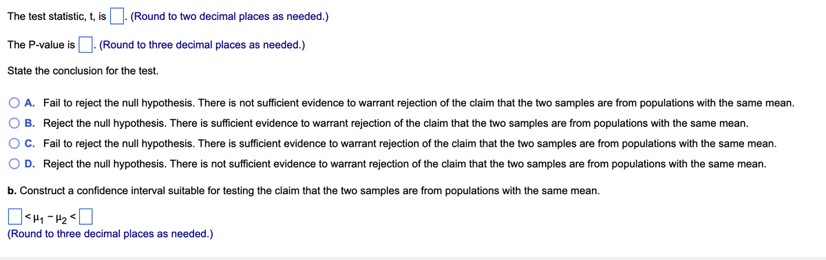 The test statistic, t, is
(Round to two decimal places as needed.)
The P-value is|. (Round to three decimal places as needed.)
State the conclusion for the test.
A. Fail to reject the null hypothesis. There is not sufficient evidence to warrant rejection of the claim that the two samples are from populations with the same mean.
B. Reject the null hypothesis. There is sufficient evidence to warrant rejection of the claim that the two samples are from populations with the same mean.
C. Fail to reject the null hypothesis. There is sufficient evidence to warrant rejection of the claim that the two samples are from populations with the same mean.
D. Reject the null hypothesis. There is not sufficient evidence to warrant rejection of the claim that the two samples are from populations with the same mean.
b. Construct a confidence interval suitable for testing the claim that the two samples are from populations with the same mean.
|<H1-H2<
(Round to three decimal places as needed.)
