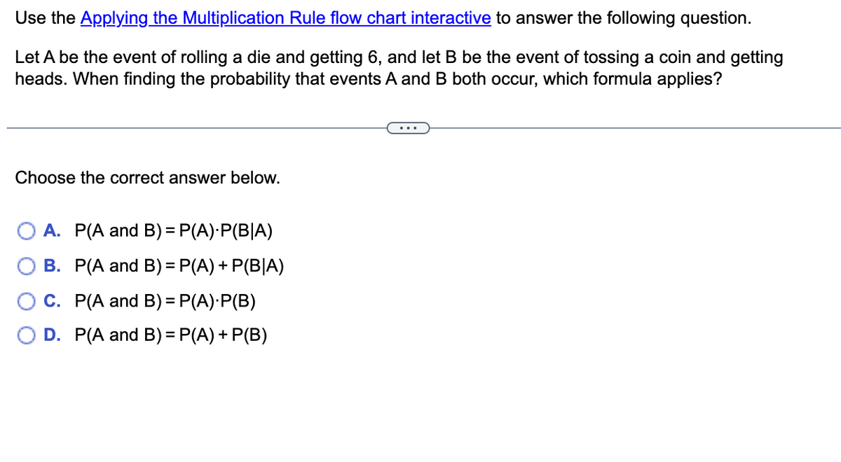 Use the Applying the Multiplication Rule flow chart interactive to answer the following question.
Let A be the event of rolling a die and getting 6, and let B be the event of tossing a coin and getting
heads. When finding the probability that events A and B both occur, which formula applies?
Choose the correct answer below.
A. P(A and B)= P(A)·P(B|A)
B. P(A and B)= P(A) + P(B|A)
O C. P(A and B) = P(A)·P(B)
D. P(A and B) = P(A) + P(B)
%3D
