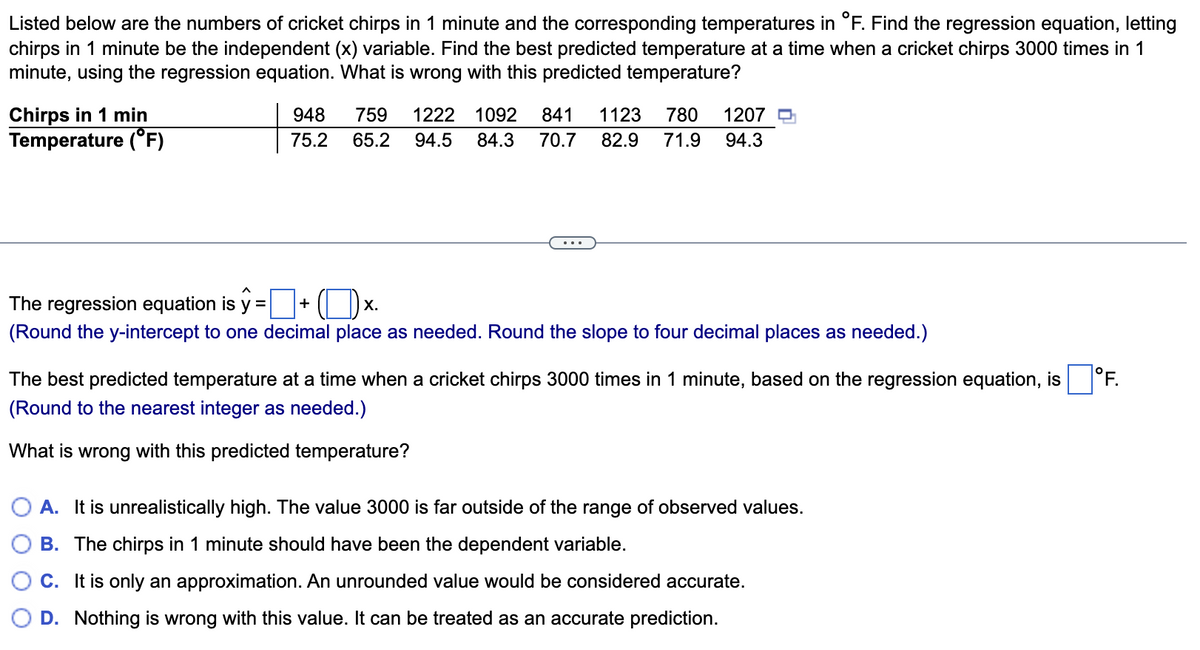 Listed below are the numbers of cricket chirps in 1 minute and the corresponding temperatures in °F. Find the regression equation, letting
chirps in 1 minute be the independent (x) variable. Find the best predicted temperature at a time when a cricket chirps 3000 times in 1
minute, using the regression equation. What is wrong with this predicted temperature?
Chirps in 1 min
Temperature (°F)
948
759
1222 1092
841
1123
780
1207
75.2
65.2
94.5
84.3
70.7
82.9
71.9
94.3
The regression equation is y =
+
Х.
(Round the y-intercept to one decimal place as needed. Round the slope to four decimal places as needed.)
The best predicted temperature at a time when a cricket chirps 3000 times in 1 minute, based on the regression equation, is
°F.
(Round to the nearest integer as needed.)
What is wrong with this predicted temperature?
A. It is unrealistically high. The value 3000 is far outside of the range of observed values.
B. The chirps in 1 minute should have been the dependent variable.
C. It is only an approximation. An unrounded value would be considered accurate.
D. Nothing is wrong with this value. It can be treated as an accurate prediction.
