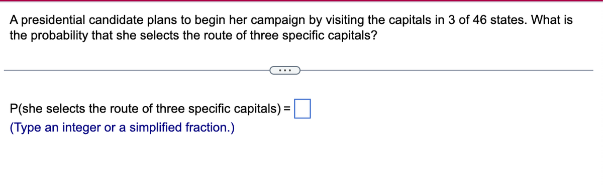 A presidential candidate plans to begin her campaign by visiting the capitals in 3 of 46 states. What is
the probability that she selects the route of three specific capitals?
P(she selects the route of three specific capitals) =
(Type an integer or a simplified fraction.)
