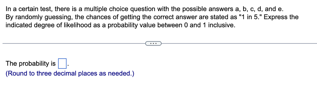 In a certain test, there is a multiple choice question with the possible answers a, b, c, d, and e.
By randomly guessing, the chances of getting the correct answer are stated as "1 in 5." Express the
indicated degree of likelihood as a probability value between 0 and 1 inclusive.
The probability is.
(Round to three decimal places as needed.)
