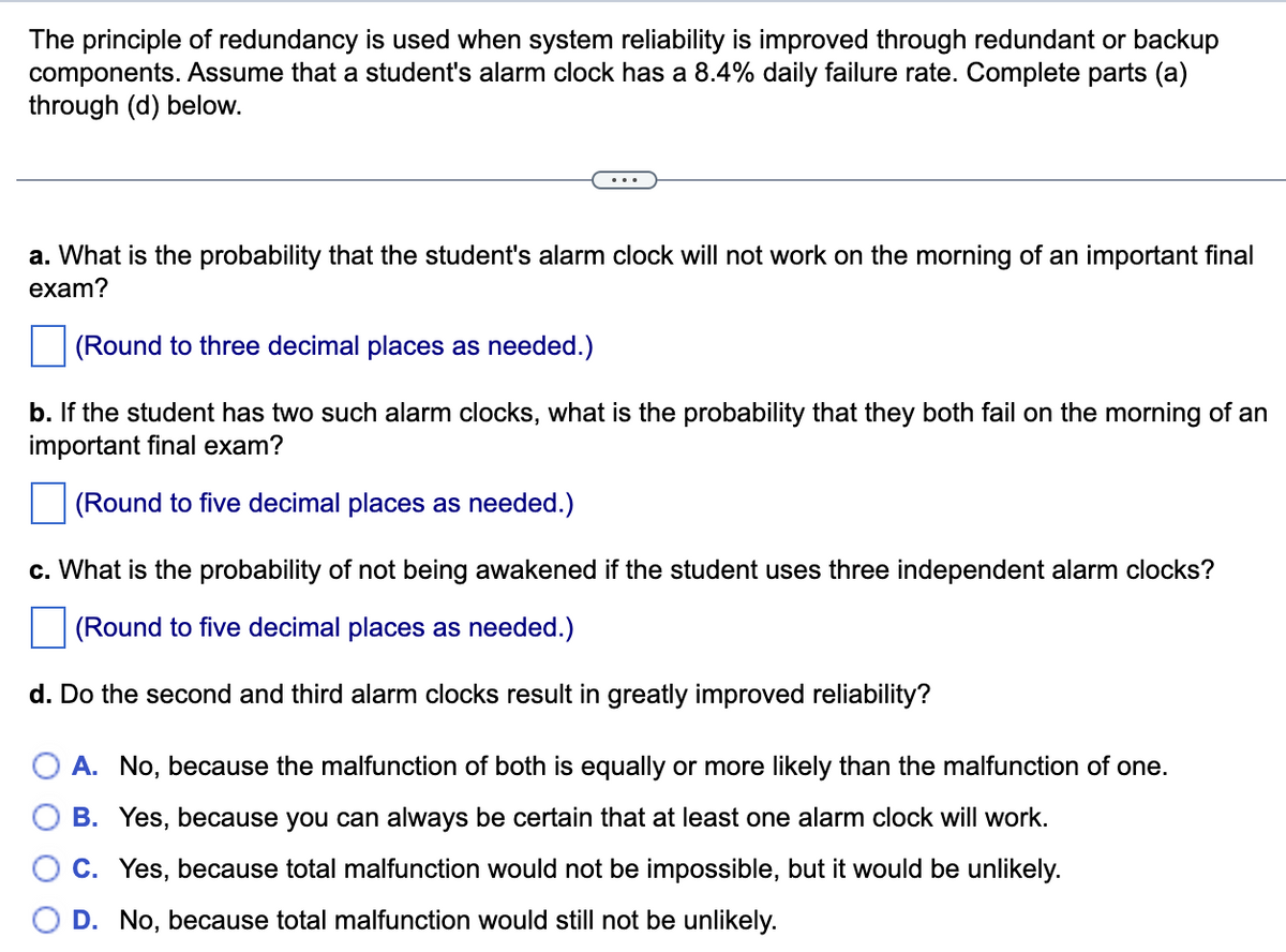 The principle of redundancy is used when system reliability is improved through redundant or backup
components. Assume that a student's alarm clock has a 8.4% daily failure rate. Complete parts (a)
through (d) below.
a. What is the probability that the student's alarm clock will not work on the morning of an important final
exam?
(Round to three decimal places as needed.)
b. If the student has two such alarm clocks, what is the probability that they both fail on the morning of an
important final exam?
(Round to five decimal places as needed.)
c. What is the probability of not being awakened if the student uses three independent alarm clocks?
(Round to five decimal places as needed.)
d. Do the second and third alarm clocks result in greatly improved reliability?
O A. No, because the malfunction of both is equally or more likely than the malfunction of one.
B. Yes, because you can always be certain that at least one alarm clock will work.
C. Yes, because total malfunction would not be impossible, but it would be unlikely.
D. No, because total malfunction would still not be unlikely.
