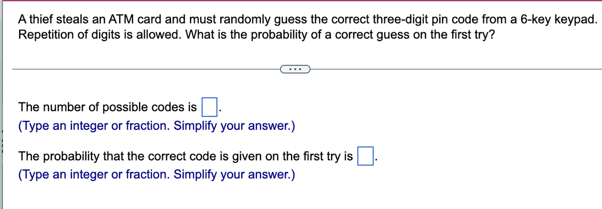 A thief steals an ATM card and must randomly guess the correct three-digit pin code from a 6-key keypad.
Repetition of digits is allowed. What is the probability of a correct guess on the first try?
The number of possible codes is
(Type an integer or fraction. Simplify your answer.)
The probability that the correct code is given on the first try is
(Type an integer or fraction. Simplify your answer.)
