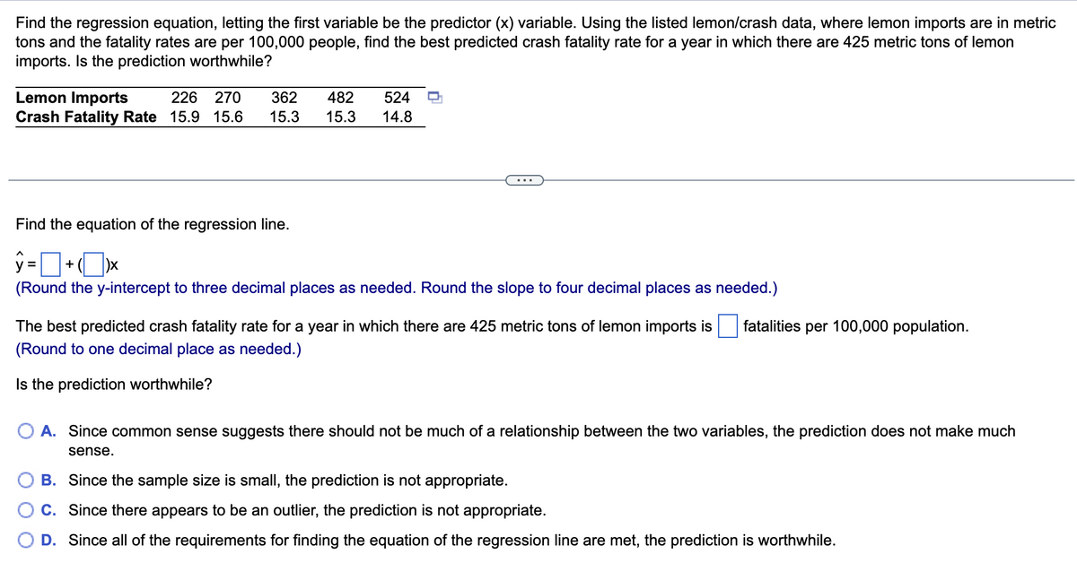 Find the regression equation, letting the first variable be the predictor (x) variable. Using the listed lemon/crash data, where lemon imports are in metric
tons and the fatality rates are per 100,000 people, find the best predicted crash fatality rate for a year in which there are 425 metric tons of lemon
imports. Is the prediction worthwhile?
Lemon Imports
Crash Fatality Rate 15.9 15.6
226
270
362
482
524
15.3
15.3
14.8
...
Find the equation of the regression line.
y =
+
(Round the y-intercept to three decimal places as needed. Round the slope to four decimal places as needed.)
The best predicted crash fatality rate for a year in which there are 425 metric tons of lemon imports is
fatalities per 100,000 population.
(Round to one decimal place as needed.)
Is the prediction worthwhile?
A. Since common sense suggests there should not be much of a relationship between the two variables, the prediction does not make much
sense.
B. Since the sample size is small, the prediction is not appropriate.
C. Since there appears to be an outlier, the prediction is not appropriate.
D. Since all of the requirements for finding the equation of the regression line are met, the prediction is worthwhile.
