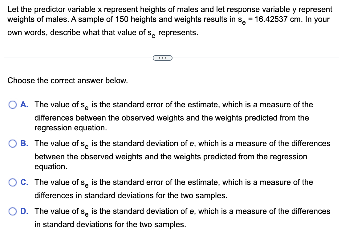 Let the predictor variable x represent heights of males and let response variable y represent
weights of males. A sample of 150 heights and weights results in s, = 16.42537 cm. In your
%3D
own words, describe what that value of s, represents.
...
Choose the correct answer below.
A. The value of s, is the standard error of the estimate, which is a measure of the
differences between the observed weights and the weights predicted from the
regression equation.
B. The value of s, is the standard deviation of e, which is a measure of the differences
between the observed weights and the weights predicted from the regression
equation.
C. The value of s. is the standard error of the estimate, which is a measure of the
differences in standard deviations for the two samples.
D. The value of s, is the standard deviation of e, which is a measure of the differences
in standard deviations for the two samples.
