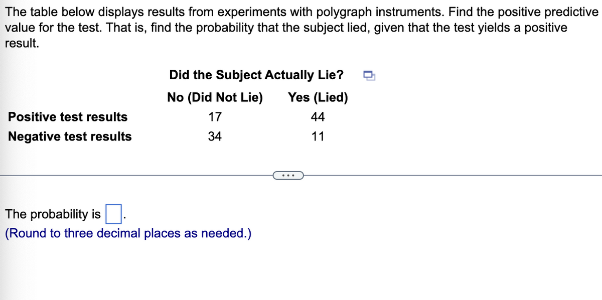 The table below displays results from experiments with polygraph instruments. Find the positive predictive
value for the test. That is, find the probability that the subject lied, given that the test yields a positive
result.
Did the Subject Actually Lie?
No (Did Not Lie)
Yes (Lied)
Positive test results
17
44
Negative test results
34
11
The probability is
(Round to three decimal places as needed.)
