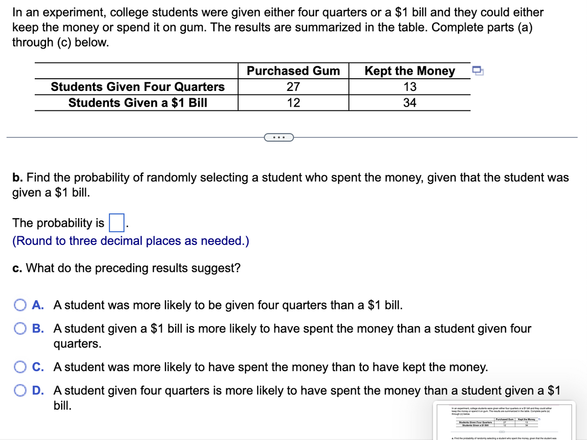 In an experiment, college students were given either four quarters or a $1 bill and they could either
keep the money or spend it on gum. The results are summarized in the table. Complete parts (a)
through (c) below.
Purchased Gum
Kept the Money
Students Given Four Quarters
27
13
Students Given a $1 Bill
12
34
b. Find the probability of randomly selecting a student who spent the money, given that the student was
given a $1 bill.
The probability is
(Round to three decimal places as needed.)
c. What do the preceding results suggest?
O A. A student was more likely to be given four quarters than a $1 bill.
B. A student given a $1 bill is more likely to have spent the money than a student given four
quarters.
C. A student was more likely to have spent the money than to have kept the money.
D. A student given four quarters is more likely to have spent the money than a student given a $1
bill.
colege studenta were given ether four quarters ora $1 bil and they could ether
keo he mony or endton gum. Thereaemmaraed in the tae Complete pata a
hased Gu Kepte Moneyo
Students Given Four Quarters
udenta Given11
a Find the probabilty of randomly selectingatudent who spent the money, given that the student
