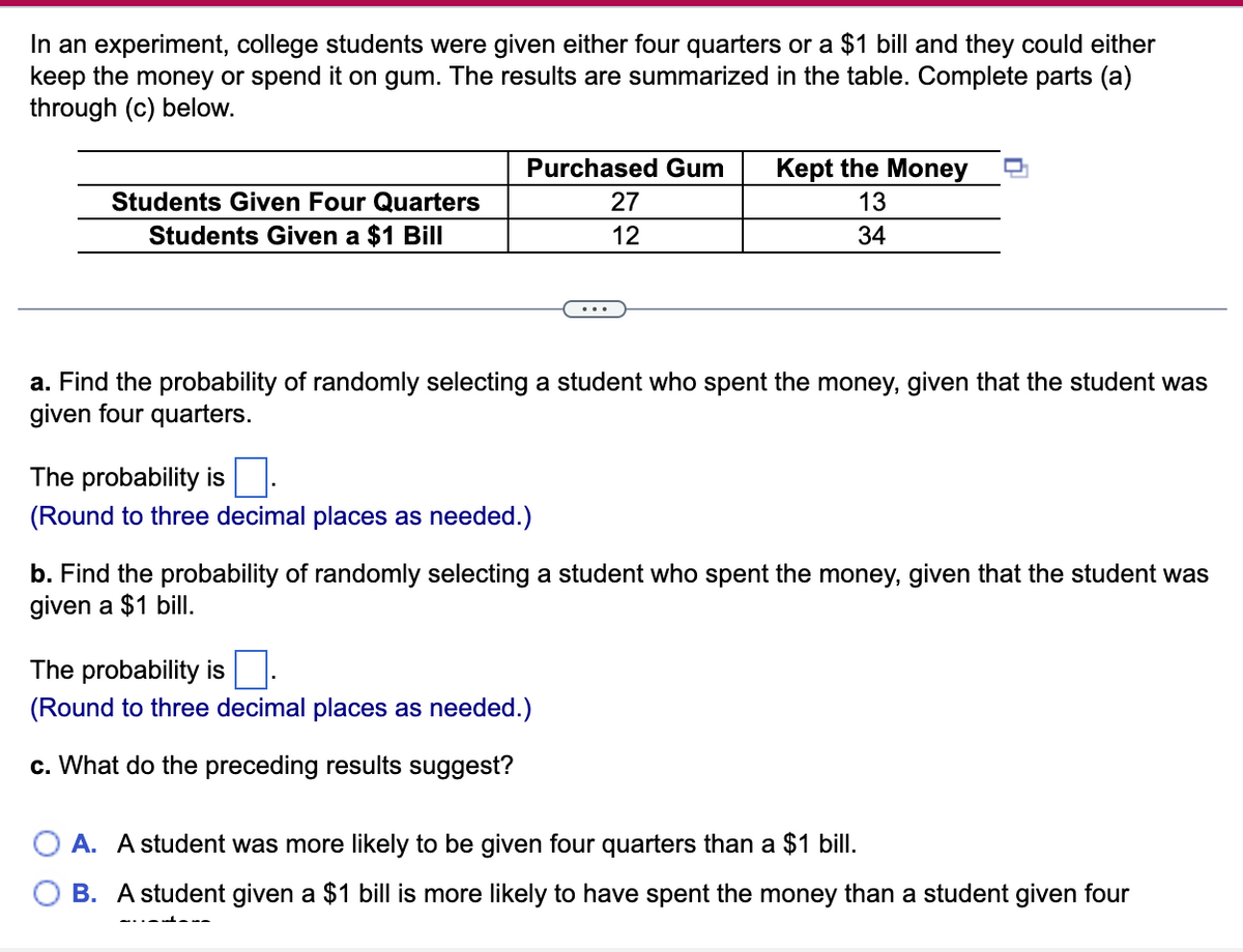 In an experiment, college students were given either four quarters or a $1 bill and they could either
keep the money or spend it on gum. The results are summarized in the table. Complete parts (a)
through (c) below.
Purchased Gum
Kept the Money
Students Given Four Quarters
27
13
Students Given a $1 Bill
12
34
a. Find the probability of randomly selecting a student who spent the money, given that the student was
given four quarters.
The probability is
(Round to three decimal places as needed.)
b. Find the probability of randomly selecting a student who spent the money, given that the student was
given a $1 billI.
The probability is
(Round to three decimal places as needed.)
c. What do the preceding results suggest?
O A. A student was more likely to be given four quarters than a $1 bill.
O B. A student given a $1 bill is more likely to have spent the money than a student given four
-..- --
