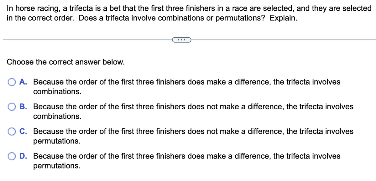 In horse racing, a trifecta is a bet that the first three finishers in a race are selected, and they are selected
in the correct order. Does a trifecta involve combinations or permutations? Explain.
...
Choose the correct answer below.
A. Because the order of the first three finishers does make a difference, the trifecta involves
combinations.
B. Because the order of the first three finishers does not make a difference, the trifecta involves
combinations.
C. Because the order of the first three finishers does not make a difference, the trifecta involves
permutations.
O D. Because the order of the first three finishers does make a difference, the trifecta involves
permutations.
